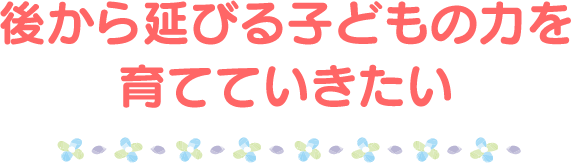 後から延びる子どもの力を育てていきたい